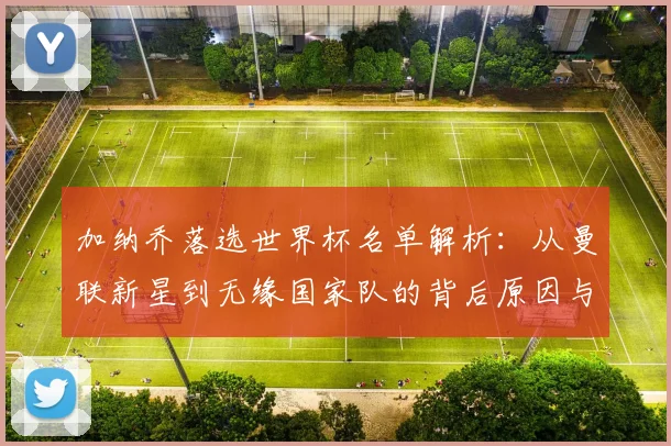 加纳乔落选世界杯名单解析：从曼联新星到无缘国家队的背后原因与未来展望