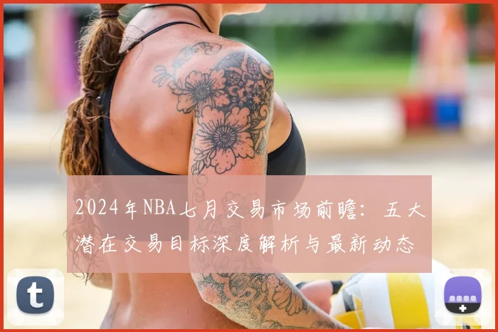 2024年NBA七月交易市场前瞻：五大潜在交易目标深度解析与最新动态