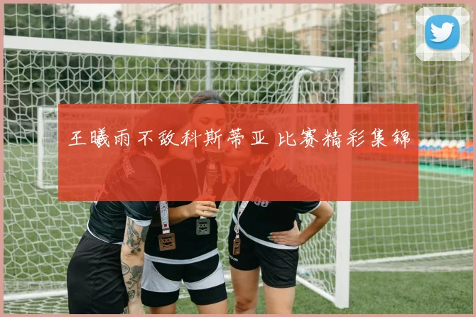 王曦雨不敌科斯蒂亚 比赛精彩集锦