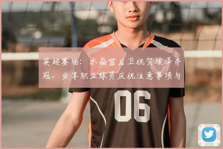 英超赛场：水晶宫后卫祝贺埃泽夺冠，分享职业球员庆祝注意事项与礼仪