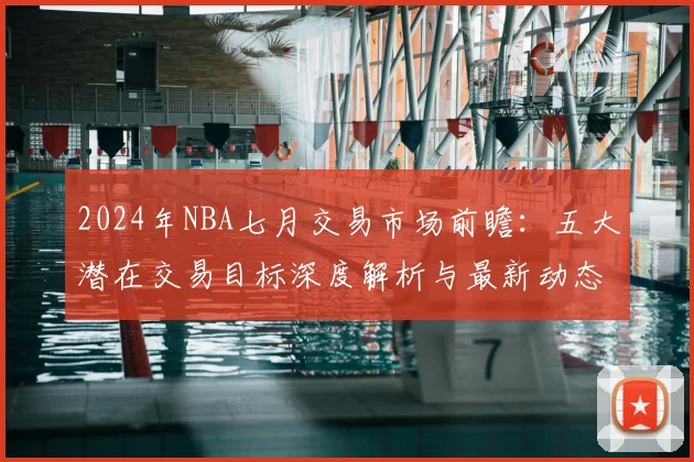 2024年NBA七月交易市场前瞻：五大潜在交易目标深度解析与最新动态