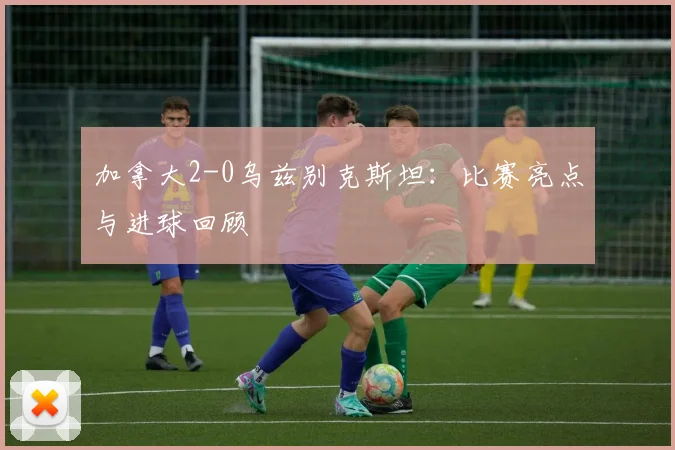 加拿大2-0乌兹别克斯坦：比赛亮点与进球回顾