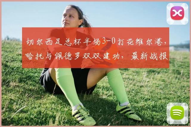 切尔西足总杯半场3-0打花维尔港，哈托与佩德罗双双建功，最新战报速览