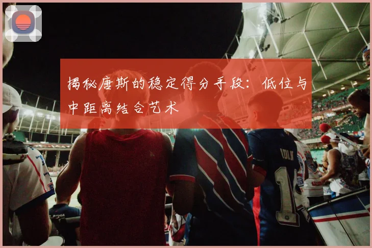 揭秘唐斯的稳定得分手段：低位与中距离结合艺术