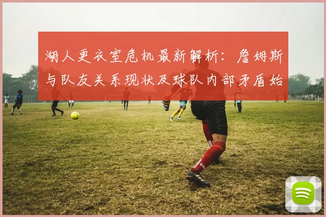 湖人更衣室危机最新解析：詹姆斯与队友关系现状及球队内部矛盾始末