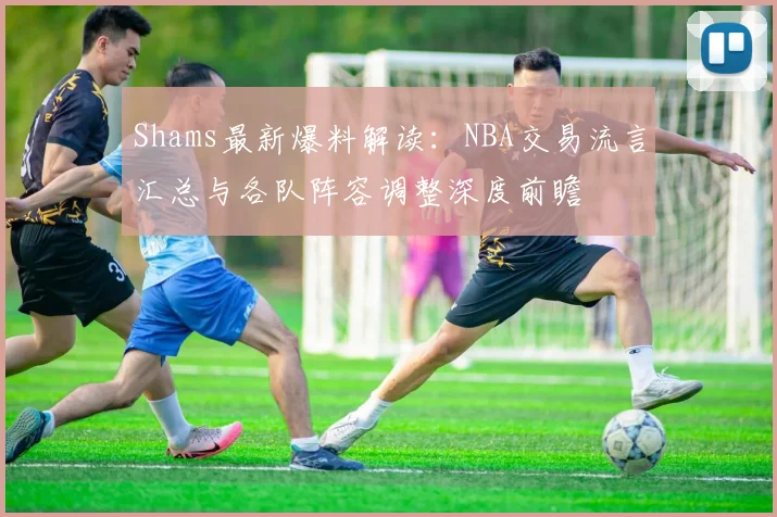 Shams最新爆料解读：NBA交易流言汇总与各队阵容调整深度前瞻
