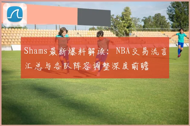 Shams最新爆料解读：NBA交易流言汇总与各队阵容调整深度前瞻