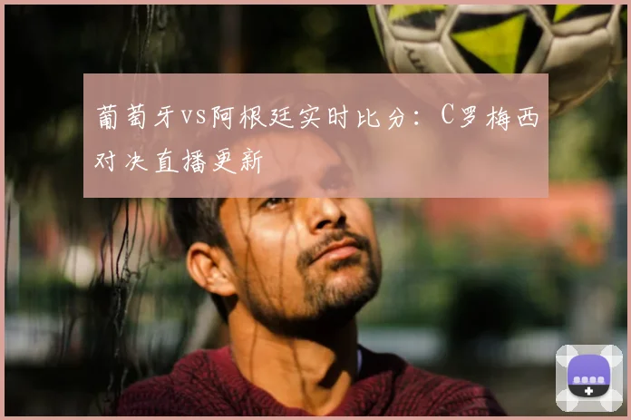 葡萄牙vs阿根廷实时比分：C罗梅西对决直播更新