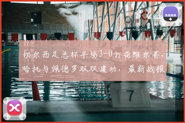 切尔西足总杯半场3-0打花维尔港，哈托与佩德罗双双建功，最新战报速览