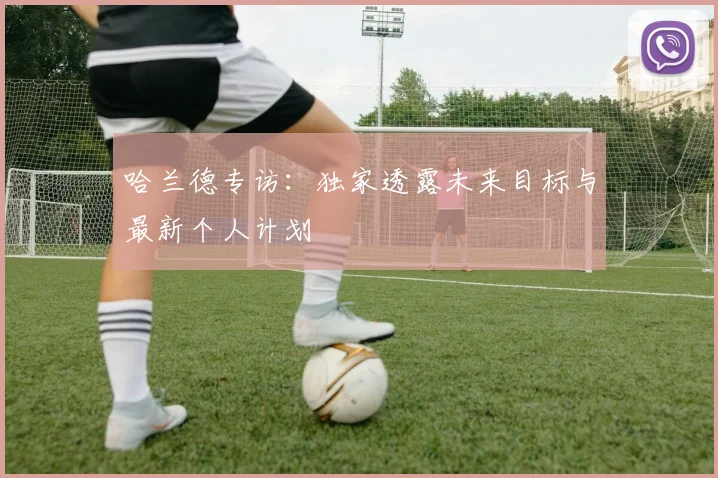 哈兰德专访：独家透露未来目标与最新个人计划