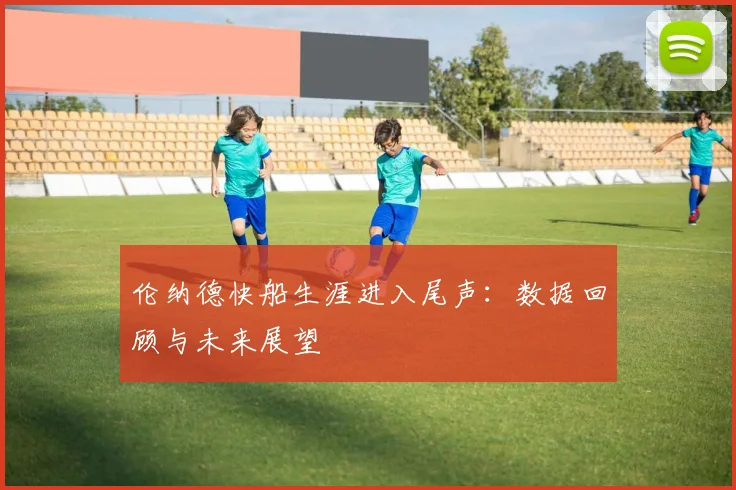 伦纳德快船生涯进入尾声：数据回顾与未来展望